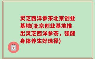 灵芝西洋参茶北京创业基地(北京创业基地推出灵芝西洋参茶，强健身体养生好选择)
