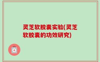 灵芝软胶囊实验(灵芝软胶囊的功效研究)