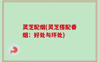 灵芝配烟(灵芝搭配香烟：好处与坏处)