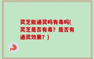灵芝能通灵吗有毒吗(灵芝是否有毒？是否有通灵效果？)