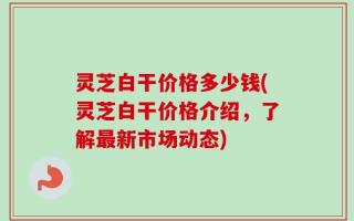 灵芝白干价格多少钱(灵芝白干价格介绍，了解最新市场动态)