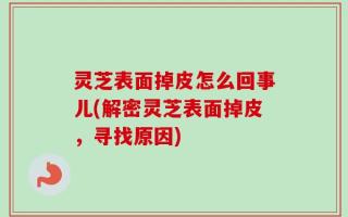 灵芝表面掉皮怎么回事儿(解密灵芝表面掉皮，寻找原因)