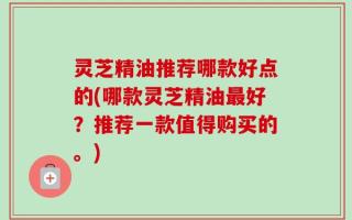 灵芝精油推荐哪款好点的(哪款灵芝精油最好？推荐一款值得购买的。)