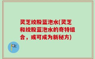 灵芝绞股蓝泡水(灵芝和绞股蓝泡水的奇特组合，或可成为新秘方)