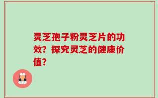灵芝孢子粉灵芝片的功效？探究灵芝的健康价值？