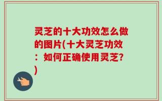 灵芝的十大功效怎么做的图片(十大灵芝功效：如何正确使用灵芝？)
