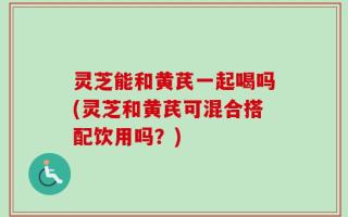 灵芝能和黄芪一起喝吗(灵芝和黄芪可混合搭配饮用吗？)