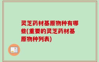 灵芝药材基原物种有哪些(重要的灵芝药材基原物种列表)