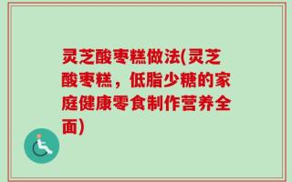 灵芝酸枣糕做法(灵芝酸枣糕，低脂少糖的家庭健康零食制作营养全面)