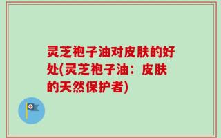 灵芝袍子油对皮肤的好处(灵芝袍子油：皮肤的天然保护者)