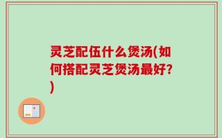 灵芝配伍什么煲汤(如何搭配灵芝煲汤最好？)