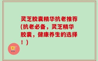 灵芝胶囊精华抗老推荐(抗老必备，灵芝精华胶囊，健康养生的选择！)