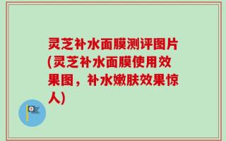 灵芝补水面膜测评图片(灵芝补水面膜使用效果图，补水嫩肤效果惊人)