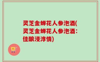 灵芝金蝉花人参泡酒(灵芝金蝉花人参泡酒：佳酿浸淳情)