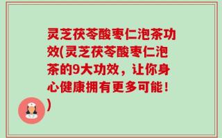 灵芝茯苓酸枣仁泡茶功效(灵芝茯苓酸枣仁泡茶的9大功效，让你身心健康拥有更多可能！)