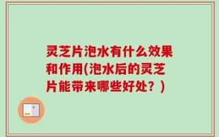 灵芝片泡水有什么效果和作用(泡水后的灵芝片能带来哪些好处？)