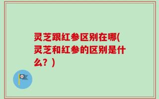 灵芝跟红参区别在哪(灵芝和红参的区别是什么？)