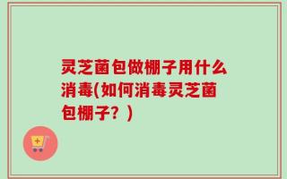 灵芝菌包做棚子用什么消毒(如何消毒灵芝菌包棚子？)