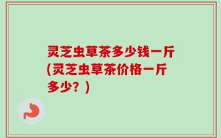 灵芝虫草茶多少钱一斤(灵芝虫草茶价格一斤多少？)