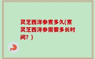 灵芝西洋参煮多久(煮灵芝西洋参需要多长时间？)