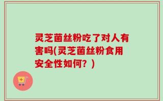 灵芝菌丝粉吃了对人有害吗(灵芝菌丝粉食用安全性如何？)