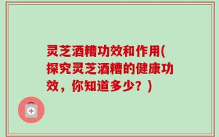 灵芝酒糟功效和作用(探究灵芝酒糟的健康功效，你知道多少？)