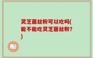 灵芝菌丝粉可以吃吗(能不能吃灵芝菌丝粉？)