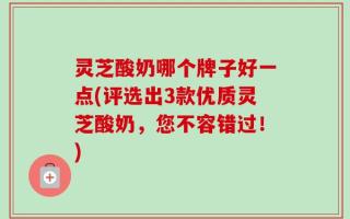 灵芝酸奶哪个牌子好一点(评选出3款优质灵芝酸奶，您不容错过！)