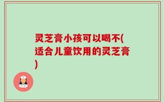 灵芝膏小孩可以喝不(适合儿童饮用的灵芝膏)