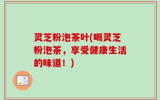 灵芝粉泡茶叶(喝灵芝粉泡茶，享受健康生活的味道！)