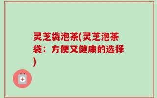 灵芝袋泡茶(灵芝泡茶袋：方便又健康的选择)