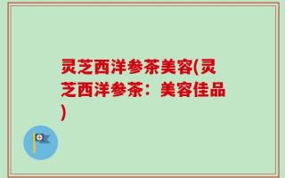 灵芝西洋参茶美容(灵芝西洋参茶：美容佳品)