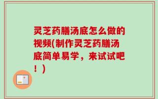 灵芝药膳汤底怎么做的视频(制作灵芝药膳汤底简单易学，来试试吧！)