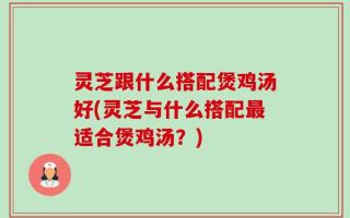 灵芝跟什么搭配煲鸡汤好(灵芝与什么搭配最适合煲鸡汤？)