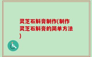 灵芝石斛膏制作(制作灵芝石斛膏的简单方法)