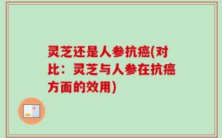 灵芝还是人参抗癌(对比：灵芝与人参在抗癌方面的效用)