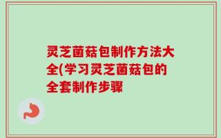 灵芝菌菇包制作方法大全(学习灵芝菌菇包的全套制作步骤