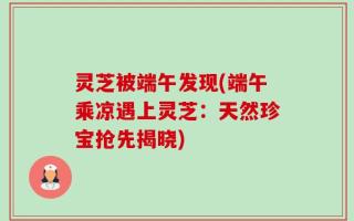 灵芝被端午发现(端午乘凉遇上灵芝：天然珍宝抢先揭晓)