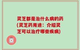 灵芝都是治什么病的药(灵芝药用途：介绍灵芝可以治疗哪些疾病)
