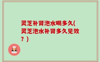 灵芝补肾泡水喝多久(灵芝泡水补肾多久见效？)