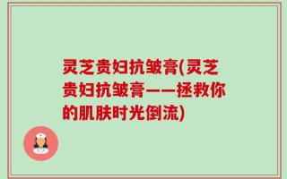 灵芝贵妇抗皱膏(灵芝贵妇抗皱膏——拯救你的肌肤时光倒流)