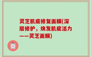灵芝肌底修复面膜(深层修护，焕发肌底活力——灵芝面膜)
