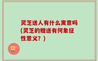 灵芝送人有什么寓意吗(灵芝的赠送有何象征性意义？)