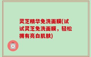 灵芝精华免洗面膜(试试灵芝免洗面膜，轻松拥有亮白肌肤)