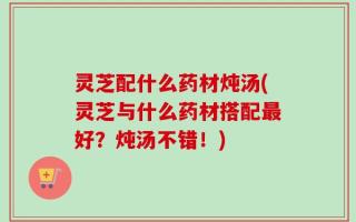 灵芝配什么药材炖汤(灵芝与什么药材搭配最好？炖汤不错！)