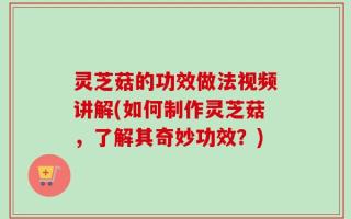 灵芝菇的功效做法视频讲解(如何制作灵芝菇，了解其奇妙功效？)