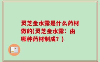 灵芝金水露是什么药材做的(灵芝金水露：由哪种药材制成？)