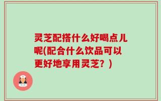 灵芝配搭什么好喝点儿呢(配合什么饮品可以更好地享用灵芝？)
