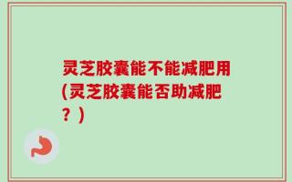 灵芝胶囊能不能减肥用(灵芝胶囊能否助减肥？)