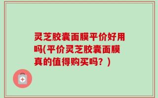 灵芝胶囊面膜平价好用吗(平价灵芝胶囊面膜真的值得购买吗？)